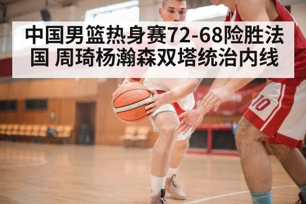 中国男篮热身赛72-68险胜法国 周琦杨瀚森双塔统治内线