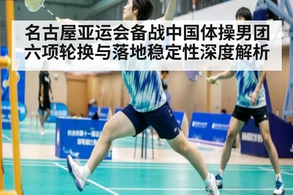 名古屋亚运会备战中国体操男团六项轮换与落地稳定性深度解析